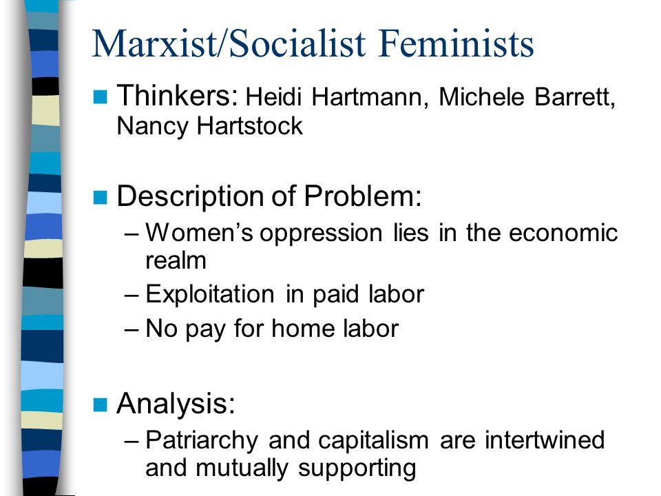 Marxist/Socialist Feminists Thinkers: Heidi Hartmann, Michele Barrett, Nancy Hartstock Description of Problem: –Women’s oppression lies in the economic realm –Exploitation in paid labor –No pay for home labor Analysis: –Patriarchy and capitalism are intertwined and mutually supporting