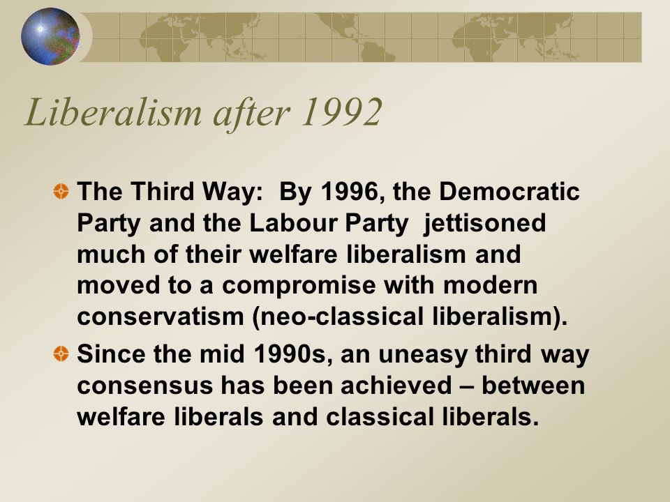 Liberalism after 1992 The Third Way: By 1996, the Democratic Party and the Labour Party jettisoned much of their welfare liberalism and moved to a compromise with modern conservatism (neo-classical liberalism).