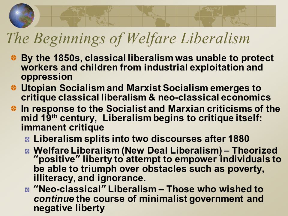 The Beginnings of Welfare Liberalism By the 1850s, classical liberalism was unable to protect workers and children from industrial exploitation and oppression Utopian Socialism and Marxist Socialism emerges to critique classical liberalism & neo-classical economics In response to the Socialist and Marxian criticisms of the mid 19 th century, Liberalism begins to critique itself: immanent critique Liberalism splits into two discourses after 1880 Welfare Liberalism (New Deal Liberalism) – Theorized positive liberty to attempt to empower individuals to be able to triumph over obstacles such as poverty, illiteracy, and ignorance.