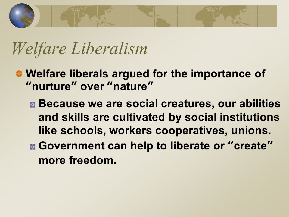 Welfare Liberalism Welfare liberals argued for the importance of nurture over nature Because we are social creatures, our abilities and skills are cultivated by social institutions like schools, workers cooperatives, unions.