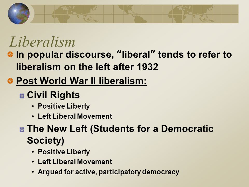 Liberalism In popular discourse, liberal tends to refer to liberalism on the left after 1932 Post World War II liberalism: Civil Rights Positive Liberty Left Liberal Movement The New Left (Students for a Democratic Society) Positive Liberty Left Liberal Movement Argued for active, participatory democracy