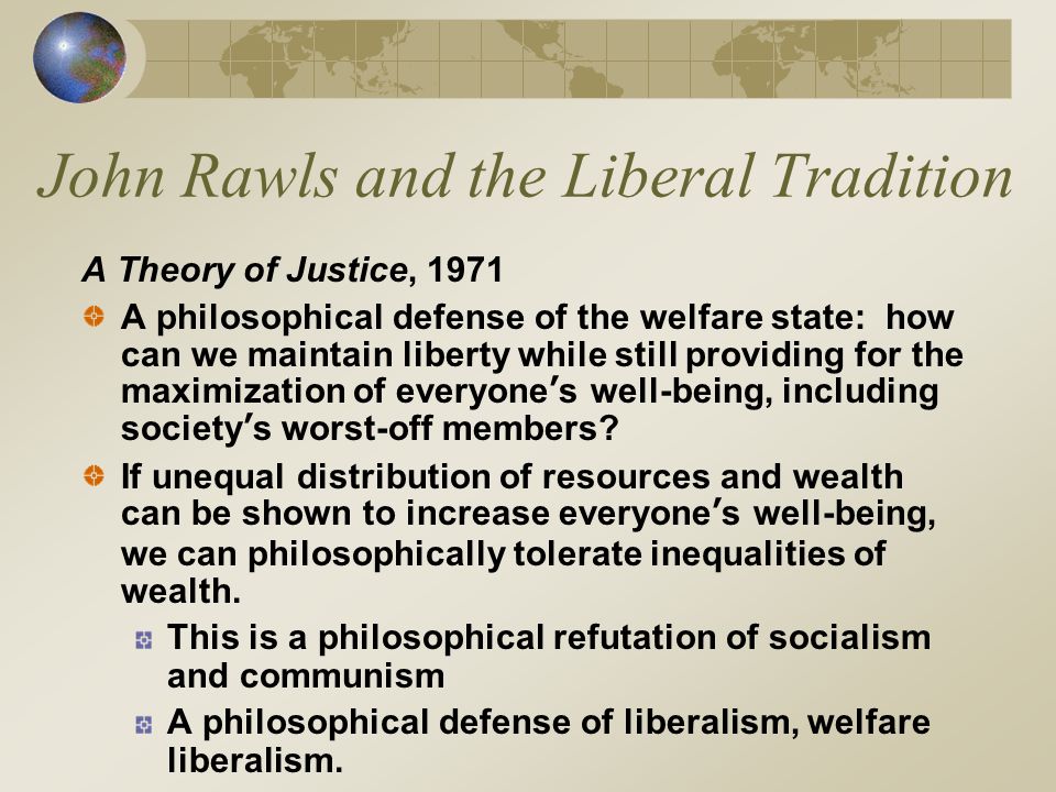 John Rawls and the Liberal Tradition A Theory of Justice, 1971 A philosophical defense of the welfare state: how can we maintain liberty while still providing for the maximization of everyone’s well-being, including society’s worst-off members.