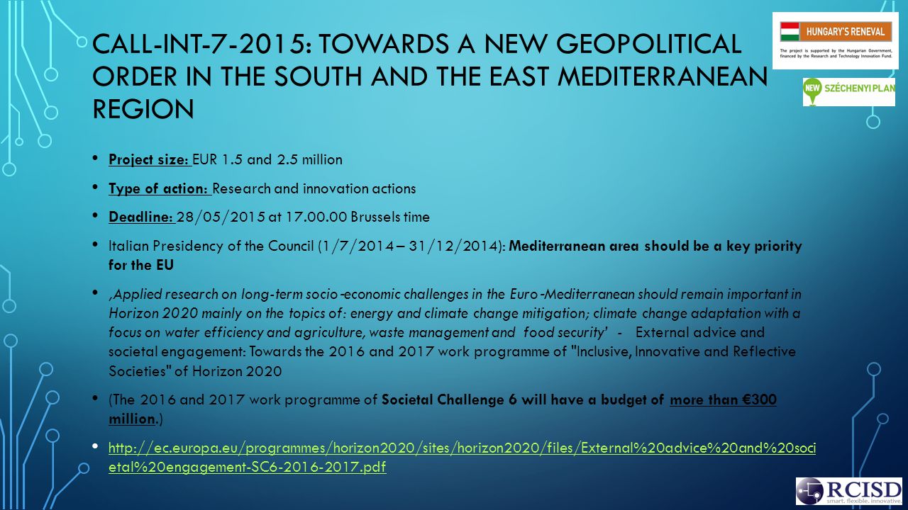 CALL-INT : TOWARDS A NEW GEOPOLITICAL ORDER IN THE SOUTH AND THE EAST MEDITERRANEAN REGION Project size: EUR 1.5 and 2.5 million Type of action: Research and innovation actions Deadline: 28/05/2015 at Brussels time Italian Presidency of the Council (1/7/2014 – 31/12/2014): Mediterranean area should be a key priority for the EU ‚Applied research on long-term socio ‐ economic challenges in the Euro ‐ Mediterranean should remain important in Horizon 2020 mainly on the topics of: energy and climate change mitigation; climate change adaptation with a focus on water efficiency and agriculture, waste management and food security’ - External advice and societal engagement: Towards the 2016 and 2017 work programme of Inclusive, Innovative and Reflective Societies of Horizon 2020 (The 2016 and 2017 work programme of Societal Challenge 6 will have a budget of more than €300 million.)   etal%20engagement-SC pdf   etal%20engagement-SC pdf