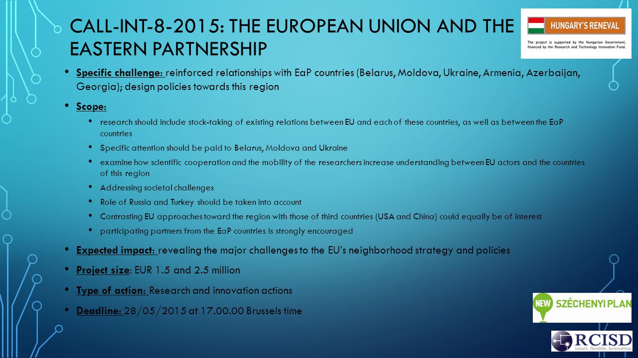 CALL-INT : THE EUROPEAN UNION AND THE EASTERN PARTNERSHIP Specific challenge: reinforced relationships with EaP countries (Belarus, Moldova, Ukraine, Armenia, Azerbaijan, Georgia); design policies towards this region Scope: research should include stock-taking of existing relations between EU and each of these countries, as well as between the EaP countries Specific attention should be paid to Belarus, Moldova and Ukraine examine how scientific cooperation and the mobility of the researchers increase understanding between EU actors and the countries of this region Addressing societal challenges Role of Russia and Turkey should be taken into account Contrasting EU approaches toward the region with those of third countries (USA and China) could equally be of interest participating partners from the EaP countries is strongly encouraged Expected impact: revealing the major challenges to the EU’s neighborhood strategy and policies Project size: EUR 1.5 and 2.5 million Type of action: Research and innovation actions Deadline: 28/05/2015 at Brussels time
