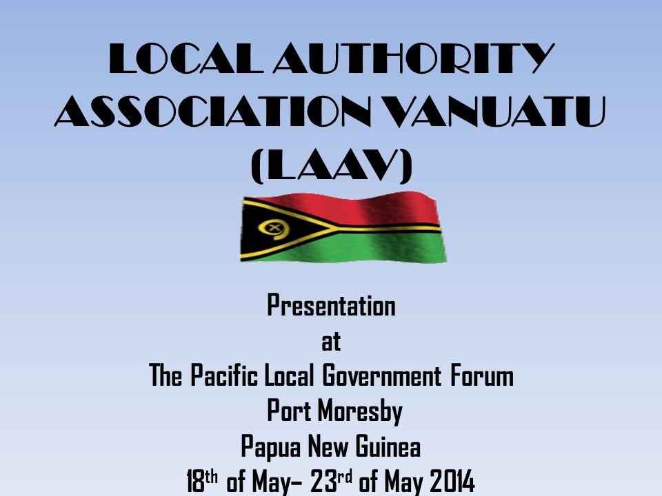 LOCAL AUTHORITY ASSOCIATION VANUATU (LAAV) Presentation at The Pacific Local Government Forum Port Moresby Papua New Guinea 18 th of May– 23 rd of May 2014