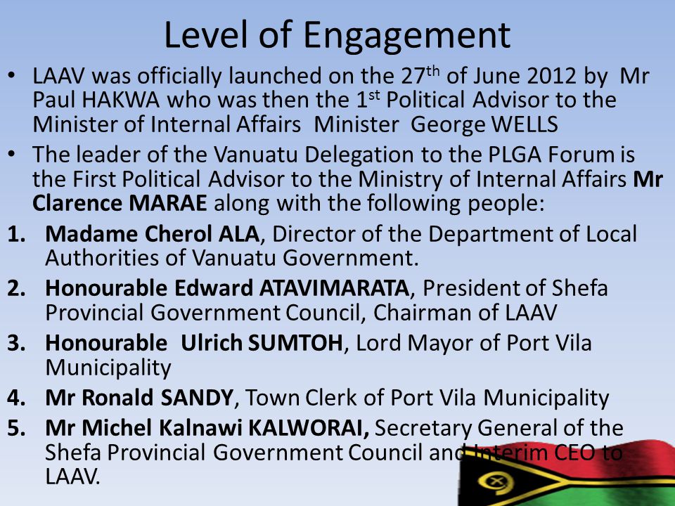 Level of Engagement LAAV was officially launched on the 27 th of June 2012 by Mr Paul HAKWA who was then the 1 st Political Advisor to the Minister of Internal Affairs Minister George WELLS The leader of the Vanuatu Delegation to the PLGA Forum is the First Political Advisor to the Ministry of Internal Affairs Mr Clarence MARAE along with the following people: 1.Madame Cherol ALA, Director of the Department of Local Authorities of Vanuatu Government.