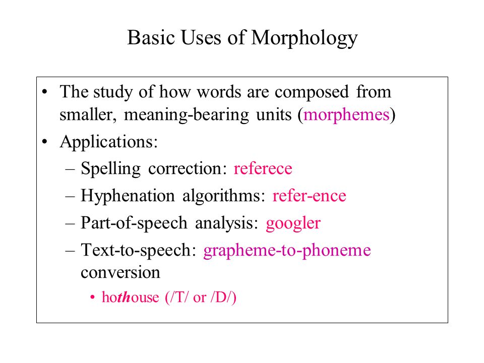 Basic Uses of Morphology The study of how words are composed from smaller, meaning-bearing units (morphemes) Applications: –Spelling correction: referece –Hyphenation algorithms: refer-ence –Part-of-speech analysis: googler –Text-to-speech: grapheme-to-phoneme conversion hothouse (/T/ or /D/)
