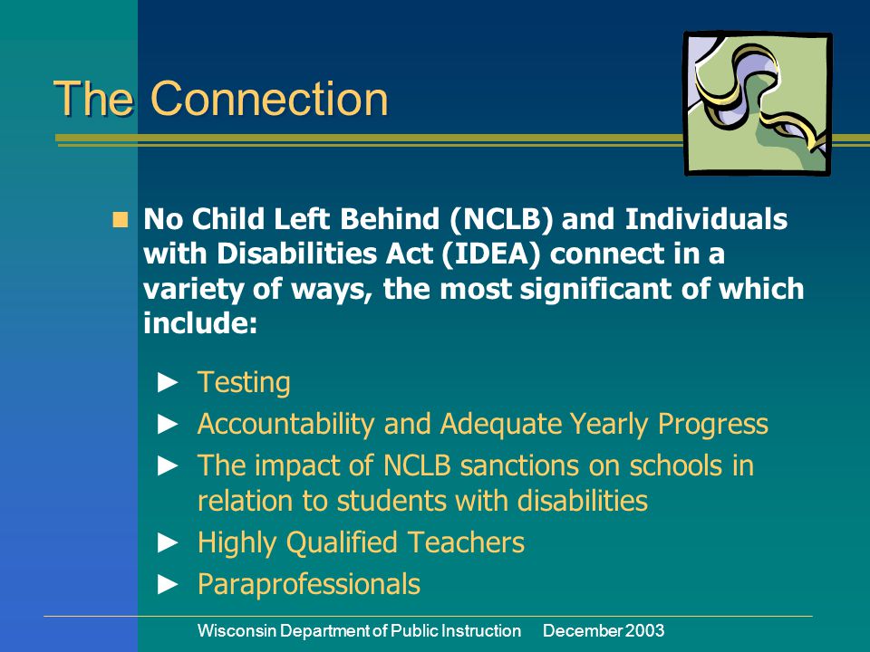 Wisconsin Department of Public Instruction December 2003 The Connection No Child Left Behind (NCLB) and Individuals with Disabilities Act (IDEA) connect in a variety of ways, the most significant of which include: ► Testing ► Accountability and Adequate Yearly Progress ► The impact of NCLB sanctions on schools in relation to students with disabilities ► Highly Qualified Teachers ► Paraprofessionals