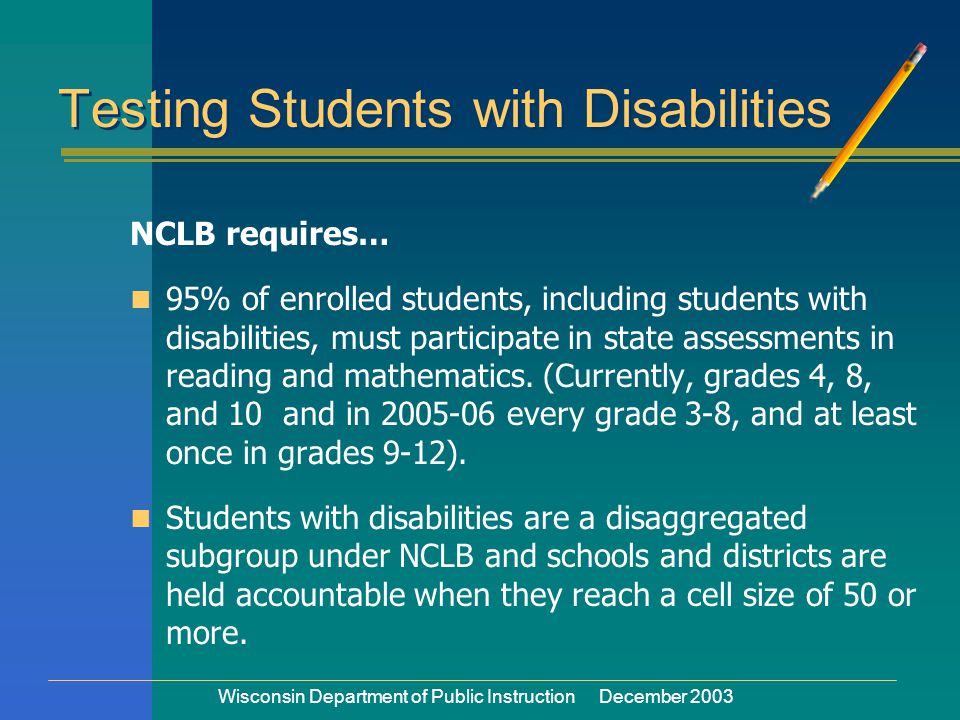 Wisconsin Department of Public Instruction December 2003 Testing Students with Disabilities NCLB requires… 95% of enrolled students, including students with disabilities, must participate in state assessments in reading and mathematics.