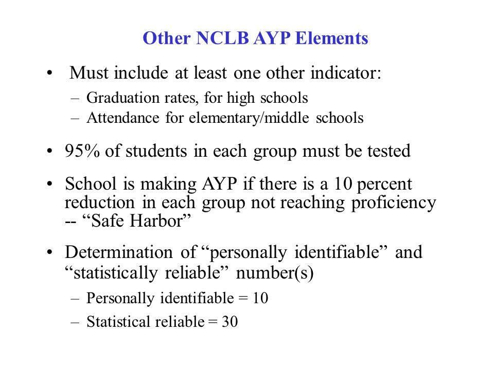 ALL students proficient by 2014 Separate, measurable goals in reading and mathematics -- State Uniform Bars Separate, measurable objectives/disaggregated data and goals for: All Children Racial/Ethnic Groups Students from Low-Income Families Students with Disabilities (Special Education) Students with Limited English Proficiency (ELL) NCLB Adequate Yearly Progress Elements