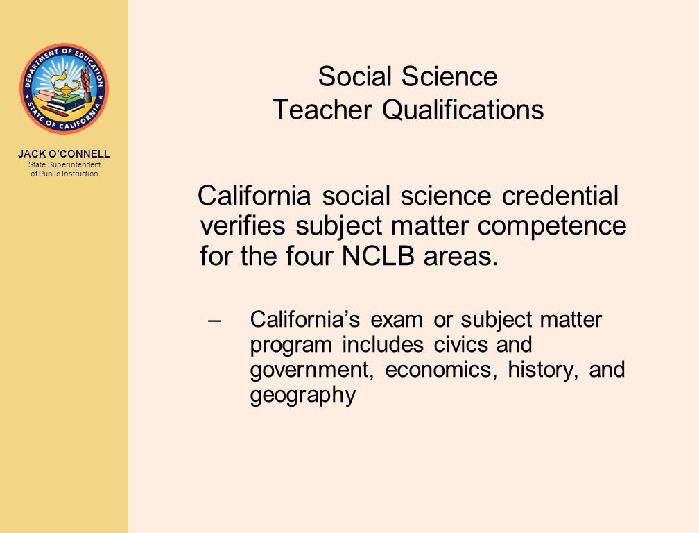 JACK O’CONNELL State Superintendent of Public Instruction Social Science Teacher Qualifications California social science credential verifies subject matter competence for the four NCLB areas.