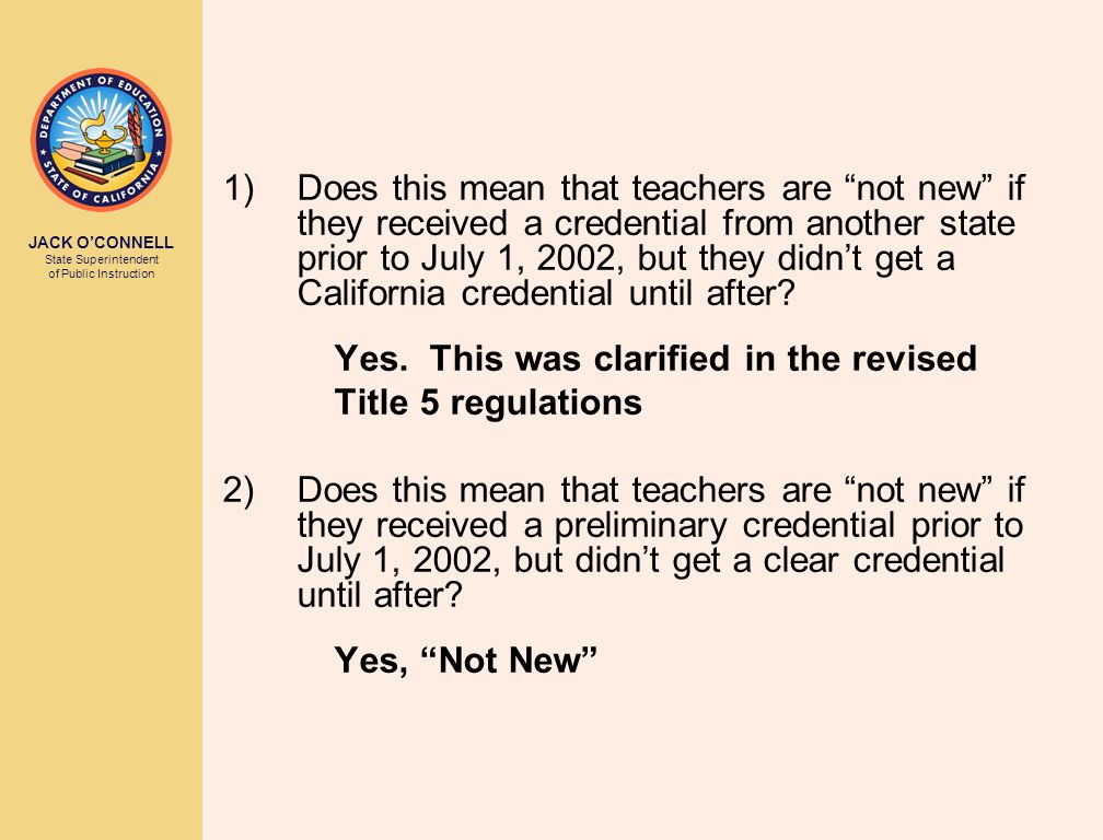 JACK O’CONNELL State Superintendent of Public Instruction 1)Does this mean that teachers are not new if they received a credential from another state prior to July 1, 2002, but they didn’t get a California credential until after.