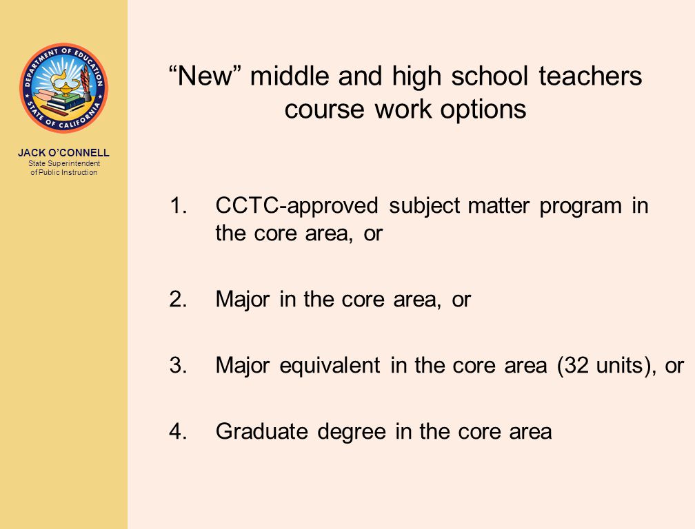 JACK O’CONNELL State Superintendent of Public Instruction New middle and high school teachers course work options 1.CCTC-approved subject matter program in the core area, or 2.Major in the core area, or 3.Major equivalent in the core area (32 units), or 4.Graduate degree in the core area