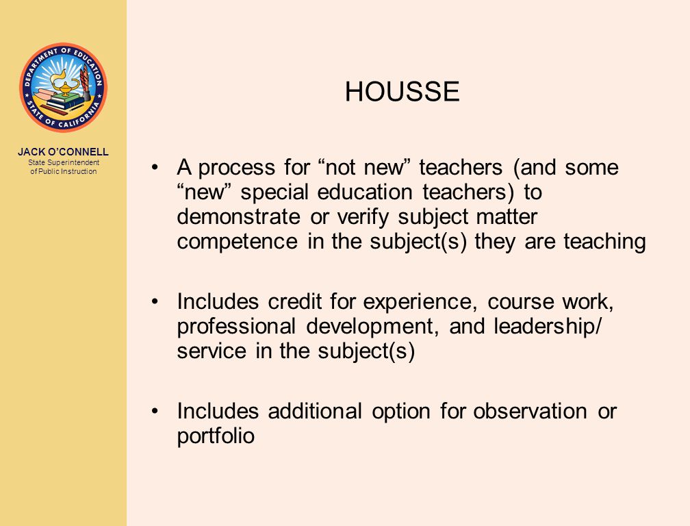 JACK O’CONNELL State Superintendent of Public Instruction HOUSSE A process for not new teachers (and some new special education teachers) to demonstrate or verify subject matter competence in the subject(s) they are teaching Includes credit for experience, course work, professional development, and leadership/ service in the subject(s) Includes additional option for observation or portfolio