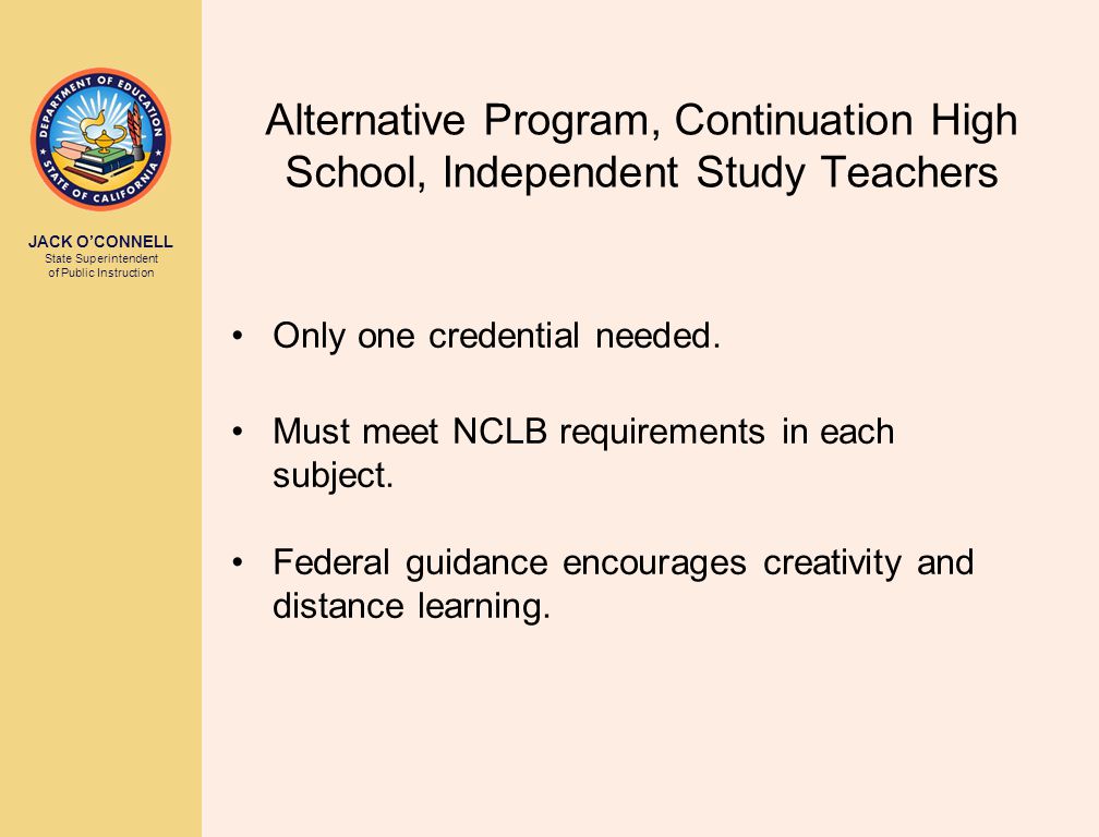 JACK O’CONNELL State Superintendent of Public Instruction Alternative Program, Continuation High School, Independent Study Teachers Only one credential needed.
