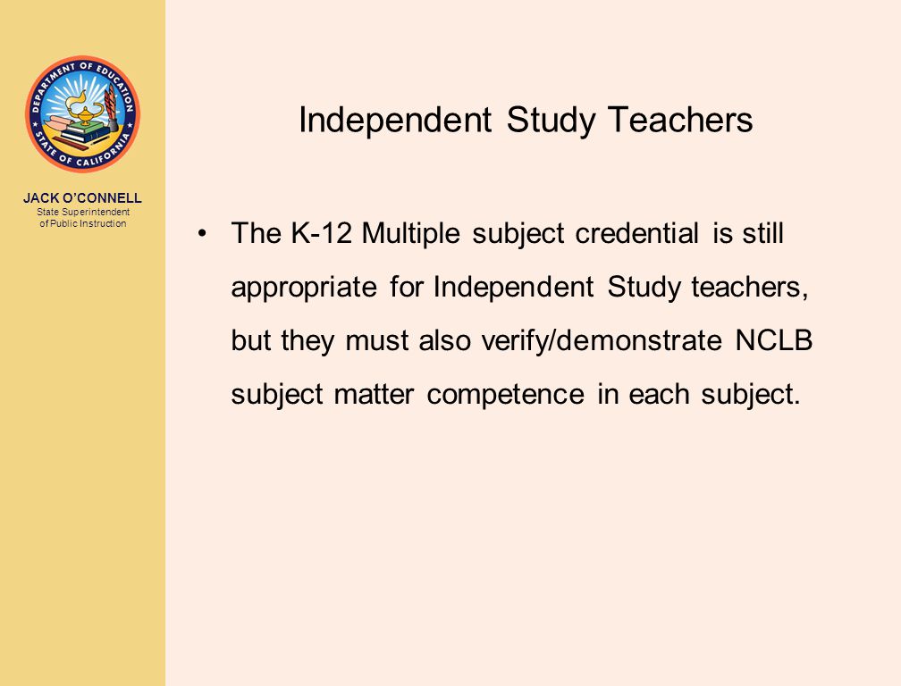 JACK O’CONNELL State Superintendent of Public Instruction Independent Study Teachers The K-12 Multiple subject credential is still appropriate for Independent Study teachers, but they must also verify/demonstrate NCLB subject matter competence in each subject.