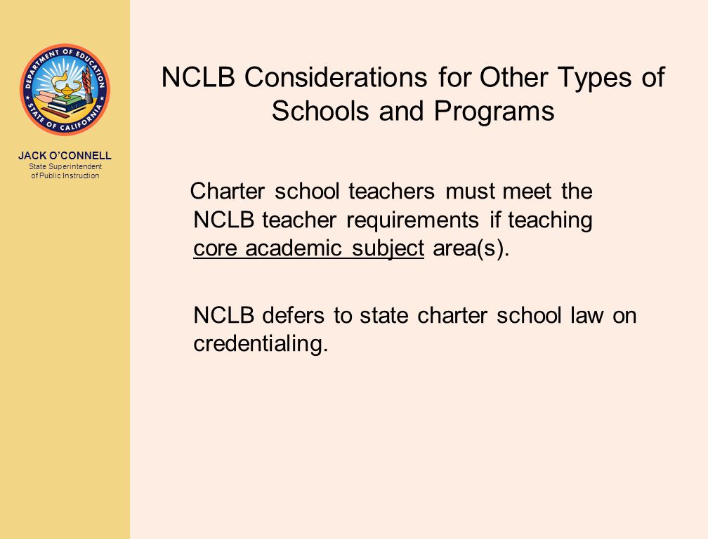 JACK O’CONNELL State Superintendent of Public Instruction NCLB Considerations for Other Types of Schools and Programs Charter school teachers must meet the NCLB teacher requirements if teaching core academic subject area(s).
