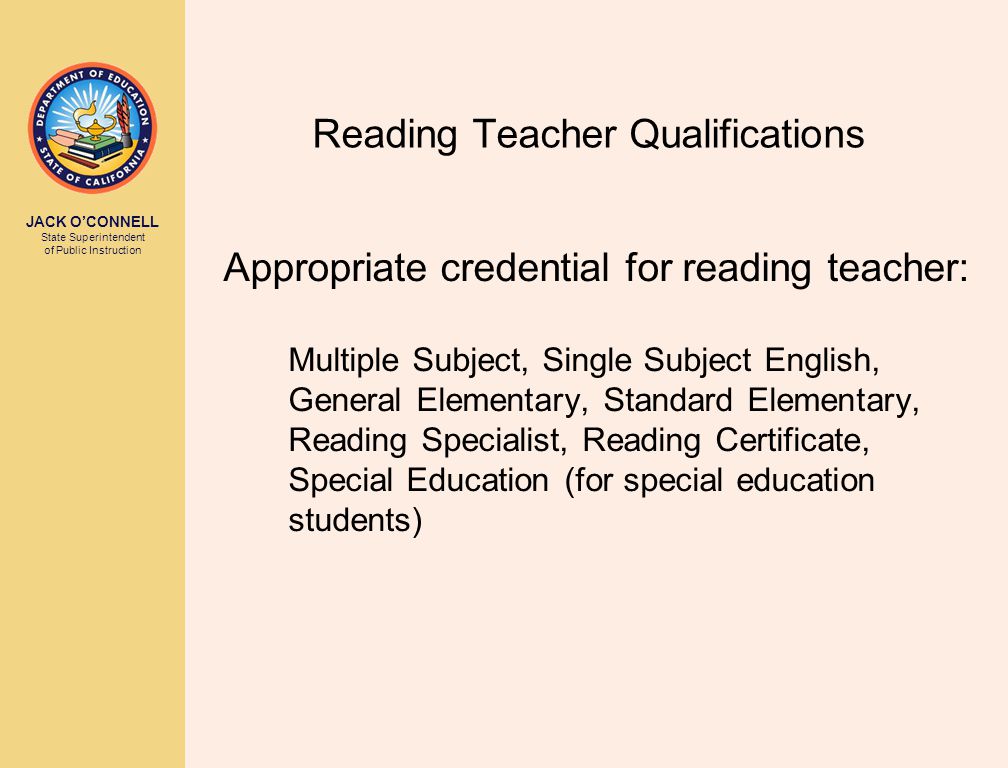 JACK O’CONNELL State Superintendent of Public Instruction Reading Teacher Qualifications Appropriate credential for reading teacher: Multiple Subject, Single Subject English, General Elementary, Standard Elementary, Reading Specialist, Reading Certificate, Special Education (for special education students)