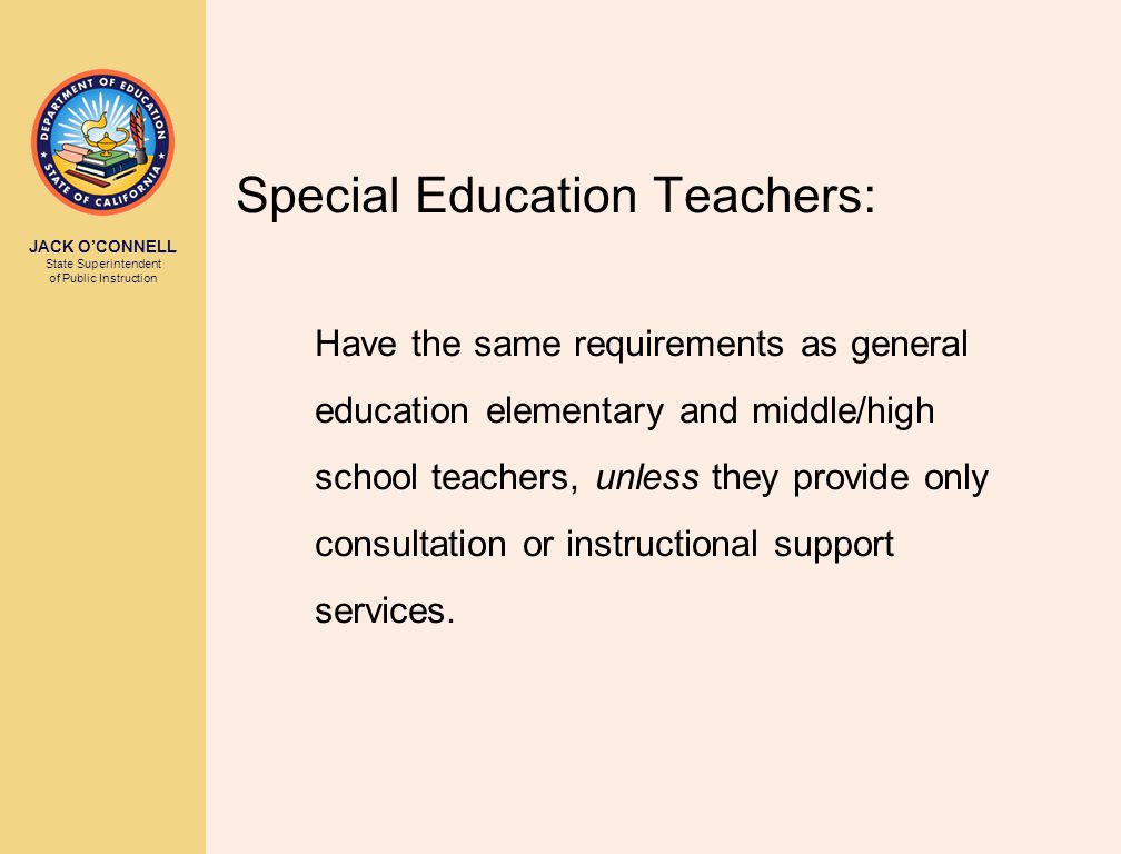 JACK O’CONNELL State Superintendent of Public Instruction Special Education Teachers: Have the same requirements as general education elementary and middle/high school teachers, unless they provide only consultation or instructional support services.