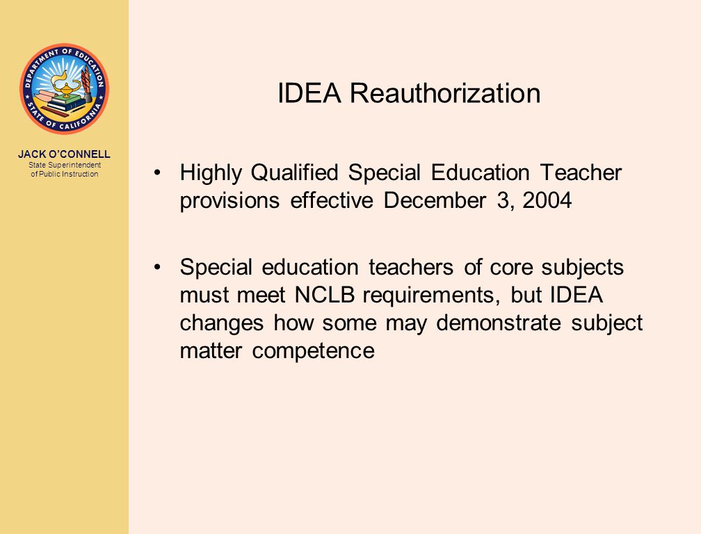 JACK O’CONNELL State Superintendent of Public Instruction IDEA Reauthorization Highly Qualified Special Education Teacher provisions effective December 3, 2004 Special education teachers of core subjects must meet NCLB requirements, but IDEA changes how some may demonstrate subject matter competence