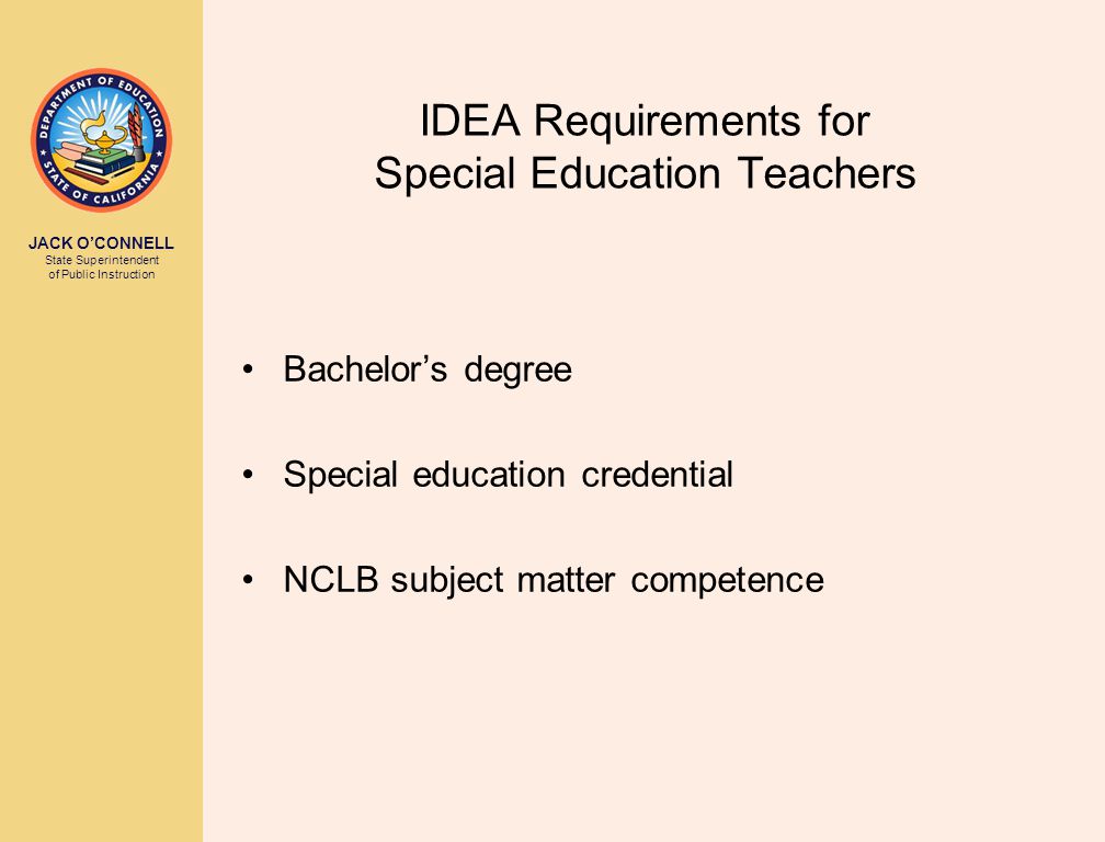 JACK O’CONNELL State Superintendent of Public Instruction IDEA Requirements for Special Education Teachers Bachelor’s degree Special education credential NCLB subject matter competence