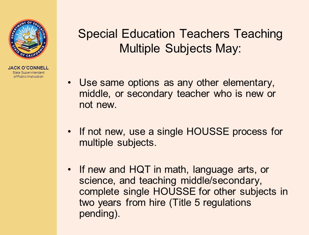 JACK O’CONNELL State Superintendent of Public Instruction Special Education Teachers Teaching Multiple Subjects May: Use same options as any other elementary, middle, or secondary teacher who is new or not new.