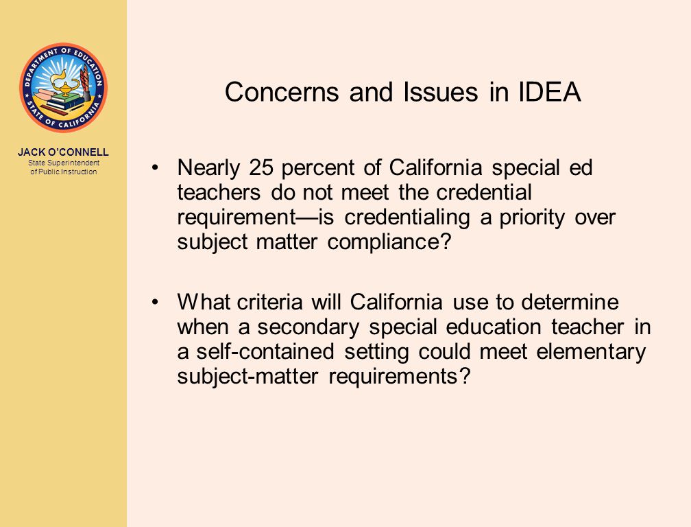 JACK O’CONNELL State Superintendent of Public Instruction Concerns and Issues in IDEA Nearly 25 percent of California special ed teachers do not meet the credential requirement—is credentialing a priority over subject matter compliance.