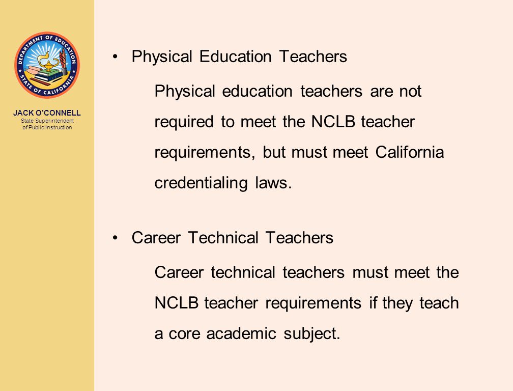 JACK O’CONNELL State Superintendent of Public Instruction Physical Education Teachers Physical education teachers are not required to meet the NCLB teacher requirements, but must meet California credentialing laws.