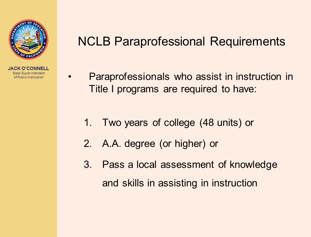 JACK O’CONNELL State Superintendent of Public Instruction NCLB Paraprofessional Requirements Paraprofessionals who assist in instruction in Title I programs are required to have: 1.Two years of college (48 units) or 2.A.A.