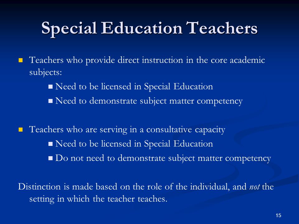 15 Special Education Teachers Teachers who provide direct instruction in the core academic subjects: Need to be licensed in Special Education Need to demonstrate subject matter competency Teachers who are serving in a consultative capacity Need to be licensed in Special Education Do not need to demonstrate subject matter competency Distinction is made based on the role of the individual, and not the setting in which the teacher teaches.