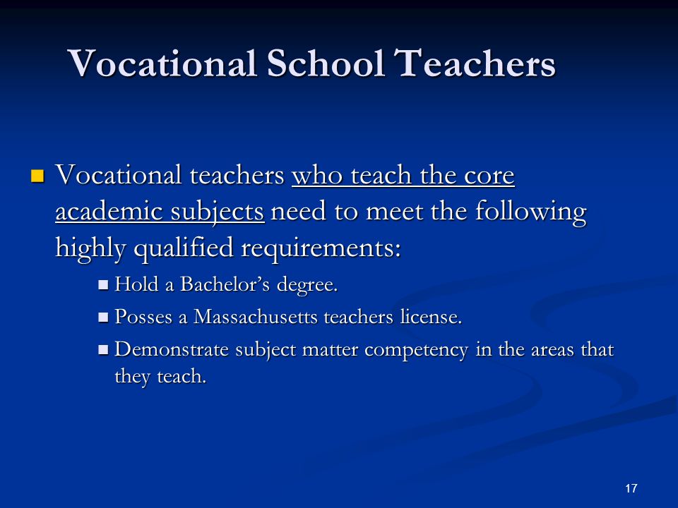 17 Vocational School Teachers Vocational teachers who teach the core academic subjects need to meet the following highly qualified requirements: Vocational teachers who teach the core academic subjects need to meet the following highly qualified requirements: Hold a Bachelor’s degree.