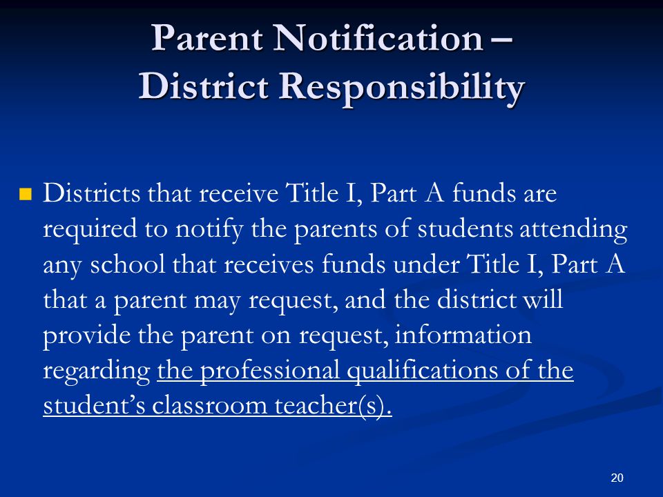 20 Parent Notification – District Responsibility Districts that receive Title I, Part A funds are required to notify the parents of students attending any school that receives funds under Title I, Part A that a parent may request, and the district will provide the parent on request, information regarding the professional qualifications of the student’s classroom teacher(s).