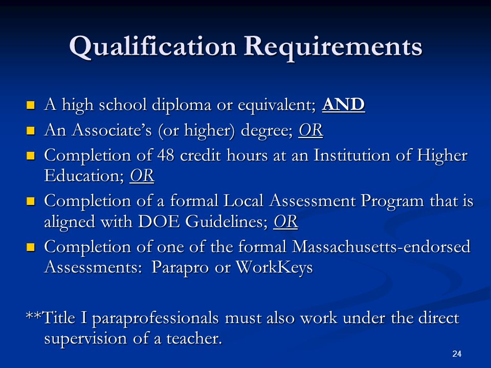 24 Qualification Requirements A high school diploma or equivalent; AND A high school diploma or equivalent; AND An Associate’s (or higher) degree; OR An Associate’s (or higher) degree; OR Completion of 48 credit hours at an Institution of Higher Education; OR Completion of 48 credit hours at an Institution of Higher Education; OR Completion of a formal Local Assessment Program that is aligned with DOE Guidelines; OR Completion of a formal Local Assessment Program that is aligned with DOE Guidelines; OR Completion of one of the formal Massachusetts-endorsed Assessments: Parapro or WorkKeys Completion of one of the formal Massachusetts-endorsed Assessments: Parapro or WorkKeys **Title I paraprofessionals must also work under the direct supervision of a teacher.