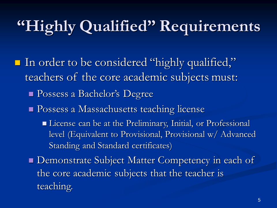 5 Highly Qualified Requirements In order to be considered highly qualified, teachers of the core academic subjects must: In order to be considered highly qualified, teachers of the core academic subjects must: Possess a Bachelor’s Degree Possess a Bachelor’s Degree Possess a Massachusetts teaching license Possess a Massachusetts teaching license License can be at the Preliminary, Initial, or Professional level (Equivalent to Provisional, Provisional w/ Advanced Standing and Standard certificates) License can be at the Preliminary, Initial, or Professional level (Equivalent to Provisional, Provisional w/ Advanced Standing and Standard certificates) Demonstrate Subject Matter Competency in each of the core academic subjects that the teacher is teaching.