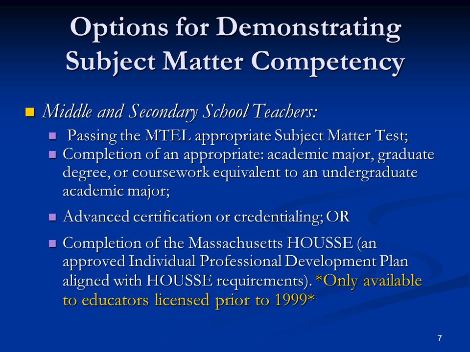 7 Options for Demonstrating Subject Matter Competency Middle and Secondary School Teachers: Middle and Secondary School Teachers: Passing the MTEL appropriate Subject Matter Test; Passing the MTEL appropriate Subject Matter Test; Completion of an appropriate: academic major, graduate degree, or coursework equivalent to an undergraduate academic major; Completion of an appropriate: academic major, graduate degree, or coursework equivalent to an undergraduate academic major; Advanced certification or credentialing; OR Advanced certification or credentialing; OR Completion of the Massachusetts HOUSSE (an approved Individual Professional Development Plan aligned with HOUSSE requirements).