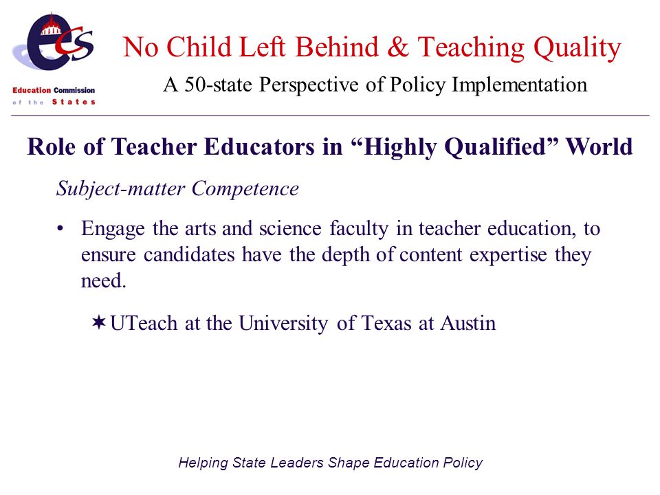Helping State Leaders Shape Education Policy No Child Left Behind & Teaching Quality A 50-state Perspective of Policy Implementation Subject-matter Competence Engage the arts and science faculty in teacher education, to ensure candidates have the depth of content expertise they need.