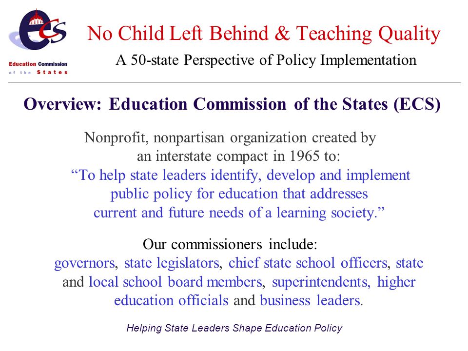 Helping State Leaders Shape Education Policy Nonprofit, nonpartisan organization created by an interstate compact in 1965 to: To help state leaders identify, develop and implement public policy for education that addresses current and future needs of a learning society. Our commissioners include: governors, state legislators, chief state school officers, state and local school board members, superintendents, higher education officials and business leaders.