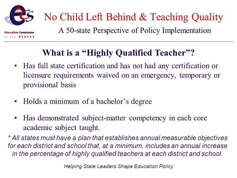 Helping State Leaders Shape Education Policy Has full state certification and has not had any certification or licensure requirements waived on an emergency, temporary or provisional basis Holds a minimum of a bachelor’s degree Has demonstrated subject-matter competency in each core academic subject taught.