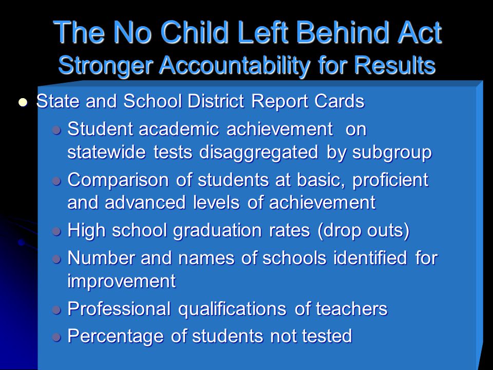 The No Child Left Behind Act Stronger Accountability for Results State and School District Report Cards State and School District Report Cards Student academic achievement on statewide tests disaggregated by subgroup Student academic achievement on statewide tests disaggregated by subgroup Comparison of students at basic, proficient and advanced levels of achievement Comparison of students at basic, proficient and advanced levels of achievement High school graduation rates (drop outs) High school graduation rates (drop outs) Number and names of schools identified for improvement Number and names of schools identified for improvement Professional qualifications of teachers Professional qualifications of teachers Percentage of students not tested Percentage of students not tested