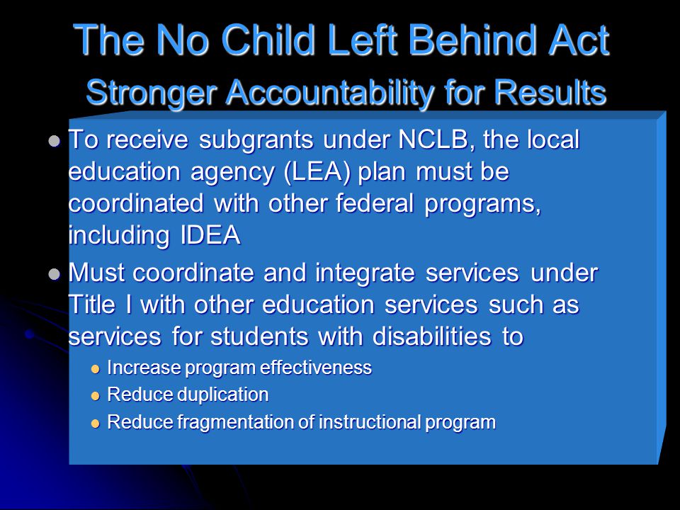 The No Child Left Behind Act Stronger Accountability for Results To receive subgrants under NCLB, the local education agency (LEA) plan must be coordinated with other federal programs, including IDEA To receive subgrants under NCLB, the local education agency (LEA) plan must be coordinated with other federal programs, including IDEA Must coordinate and integrate services under Title I with other education services such as services for students with disabilities to Must coordinate and integrate services under Title I with other education services such as services for students with disabilities to Increase program effectiveness Increase program effectiveness Reduce duplication Reduce duplication Reduce fragmentation of instructional program Reduce fragmentation of instructional program