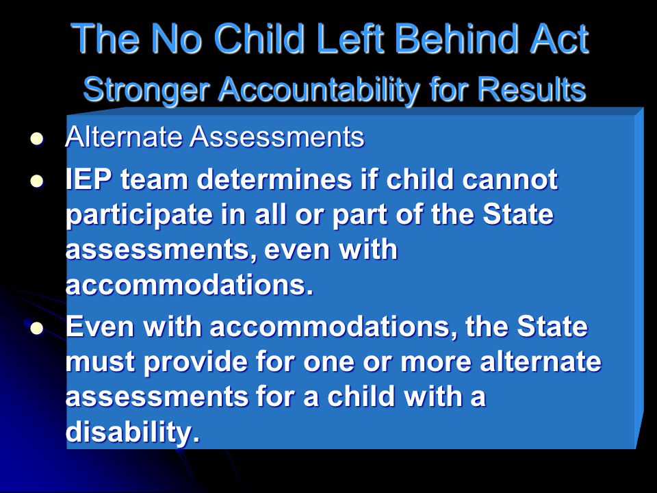 The No Child Left Behind Act Stronger Accountability for Results Alternate Assessments Alternate Assessments IEP team determines if child cannot participate in all or part of the State assessments, even with accommodations.