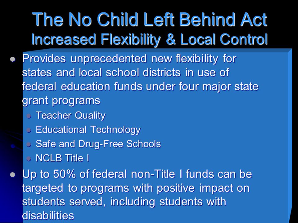 The No Child Left Behind Act Increased Flexibility & Local Control Provides unprecedented new flexibility for states and local school districts in use of federal education funds under four major state grant programs Provides unprecedented new flexibility for states and local school districts in use of federal education funds under four major state grant programs Teacher Quality Teacher Quality Educational Technology Educational Technology Safe and Drug-Free Schools Safe and Drug-Free Schools NCLB Title I NCLB Title I Up to 50% of federal non-Title I funds can be targeted to programs with positive impact on students served, including students with disabilities Up to 50% of federal non-Title I funds can be targeted to programs with positive impact on students served, including students with disabilities