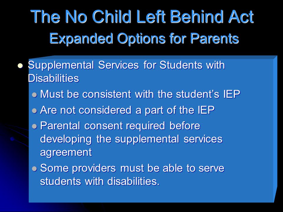 The No Child Left Behind Act Expanded Options for Parents Supplemental Services for Students with Disabilities Supplemental Services for Students with Disabilities Must be consistent with the student’s IEP Must be consistent with the student’s IEP Are not considered a part of the IEP Are not considered a part of the IEP Parental consent required before developing the supplemental services agreement Parental consent required before developing the supplemental services agreement Some providers must be able to serve students with disabilities.