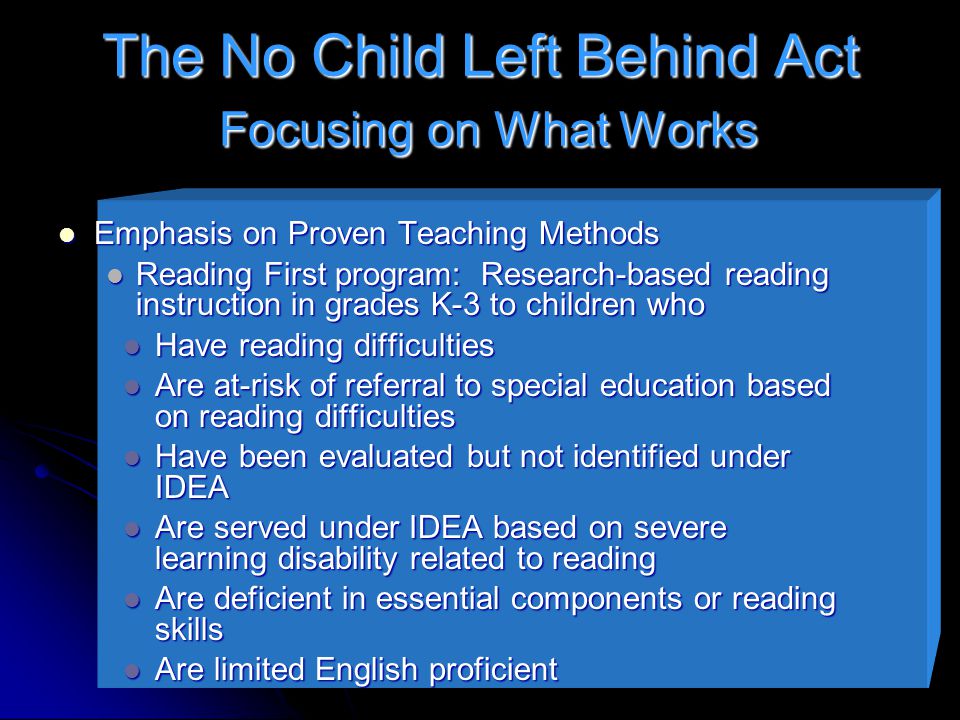 The No Child Left Behind Act Focusing on What Works Emphasis on Proven Teaching Methods Emphasis on Proven Teaching Methods Reading First program: Research-based reading instruction in grades K-3 to children who Reading First program: Research-based reading instruction in grades K-3 to children who Have reading difficulties Have reading difficulties Are at-risk of referral to special education based on reading difficulties Are at-risk of referral to special education based on reading difficulties Have been evaluated but not identified under IDEA Have been evaluated but not identified under IDEA Are served under IDEA based on severe learning disability related to reading Are served under IDEA based on severe learning disability related to reading Are deficient in essential components or reading skills Are deficient in essential components or reading skills Are limited English proficient Are limited English proficient