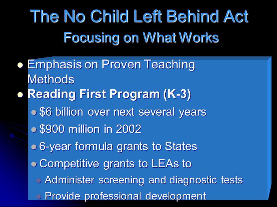 The No Child Left Behind Act Focusing on What Works Emphasis on Proven Teaching Methods Emphasis on Proven Teaching Methods Reading First Program (K-3) Reading First Program (K-3) $6 billion over next several years $6 billion over next several years $900 million in 2002 $900 million in year formula grants to States 6-year formula grants to States Competitive grants to LEAs to Competitive grants to LEAs to Administer screening and diagnostic tests Administer screening and diagnostic tests Provide professional development Provide professional development