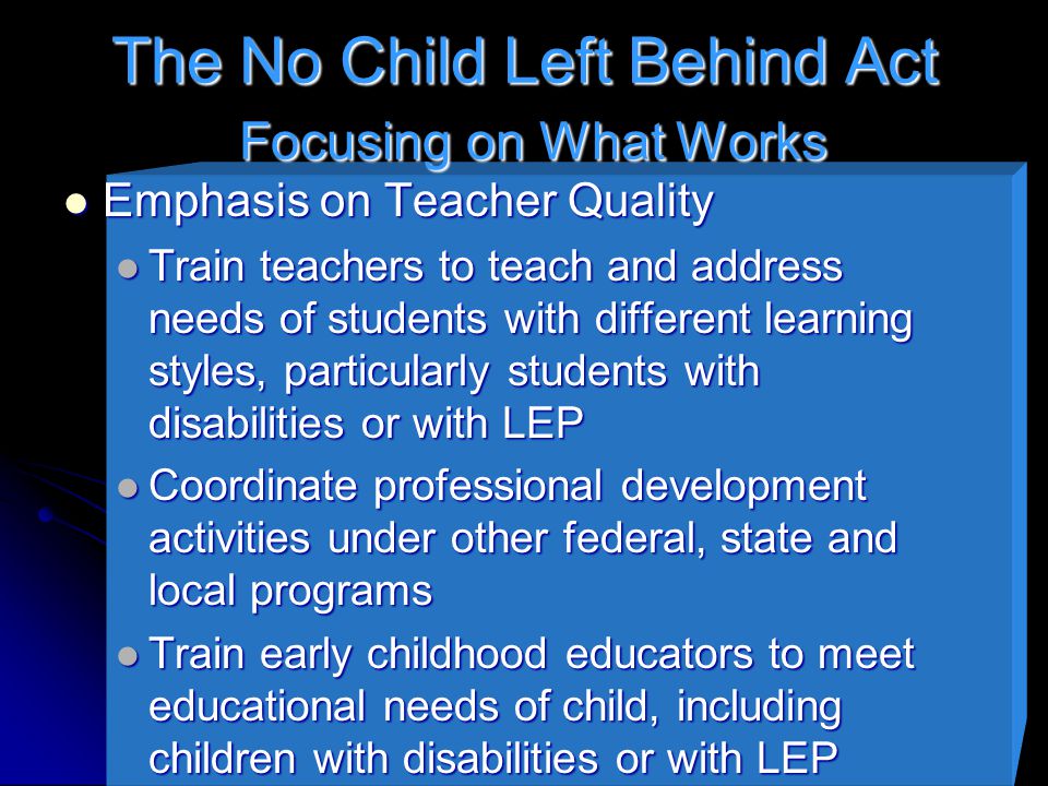 The No Child Left Behind Act Focusing on What Works Emphasis on Teacher Quality Emphasis on Teacher Quality Train teachers to teach and address needs of students with different learning styles, particularly students with disabilities or with LEP Train teachers to teach and address needs of students with different learning styles, particularly students with disabilities or with LEP Coordinate professional development activities under other federal, state and local programs Coordinate professional development activities under other federal, state and local programs Train early childhood educators to meet educational needs of child, including children with disabilities or with LEP Train early childhood educators to meet educational needs of child, including children with disabilities or with LEP