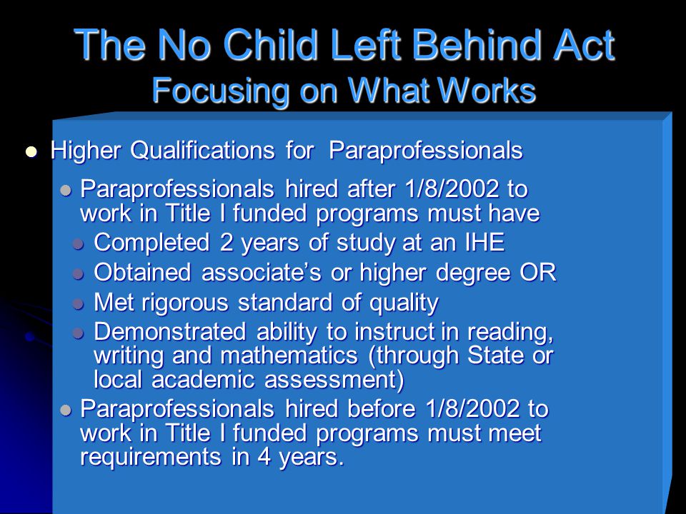 The No Child Left Behind Act Focusing on What Works Higher Qualifications for Paraprofessionals Higher Qualifications for Paraprofessionals Paraprofessionals hired after 1/8/2002 to work in Title I funded programs must have Paraprofessionals hired after 1/8/2002 to work in Title I funded programs must have Completed 2 years of study at an IHE Completed 2 years of study at an IHE Obtained associate’s or higher degree OR Obtained associate’s or higher degree OR Met rigorous standard of quality Met rigorous standard of quality Demonstrated ability to instruct in reading, writing and mathematics (through State or local academic assessment) Demonstrated ability to instruct in reading, writing and mathematics (through State or local academic assessment) Paraprofessionals hired before 1/8/2002 to work in Title I funded programs must meet requirements in 4 years.