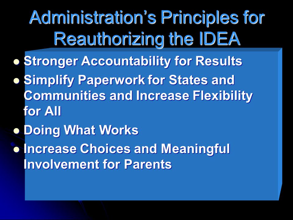 Administration’s Principles for Reauthorizing the IDEA Stronger Accountability for Results Stronger Accountability for Results Simplify Paperwork for States and Communities and Increase Flexibility for All Simplify Paperwork for States and Communities and Increase Flexibility for All Doing What Works Doing What Works Increase Choices and Meaningful Involvement for Parents Increase Choices and Meaningful Involvement for Parents