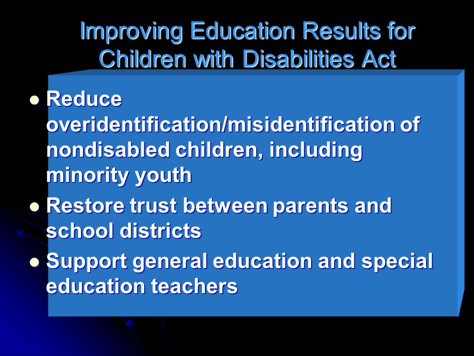 Improving Education Results for Children with Disabilities Act Reduce overidentification/misidentification of nondisabled children, including minority youth Reduce overidentification/misidentification of nondisabled children, including minority youth Restore trust between parents and school districts Restore trust between parents and school districts Support general education and special education teachers Support general education and special education teachers
