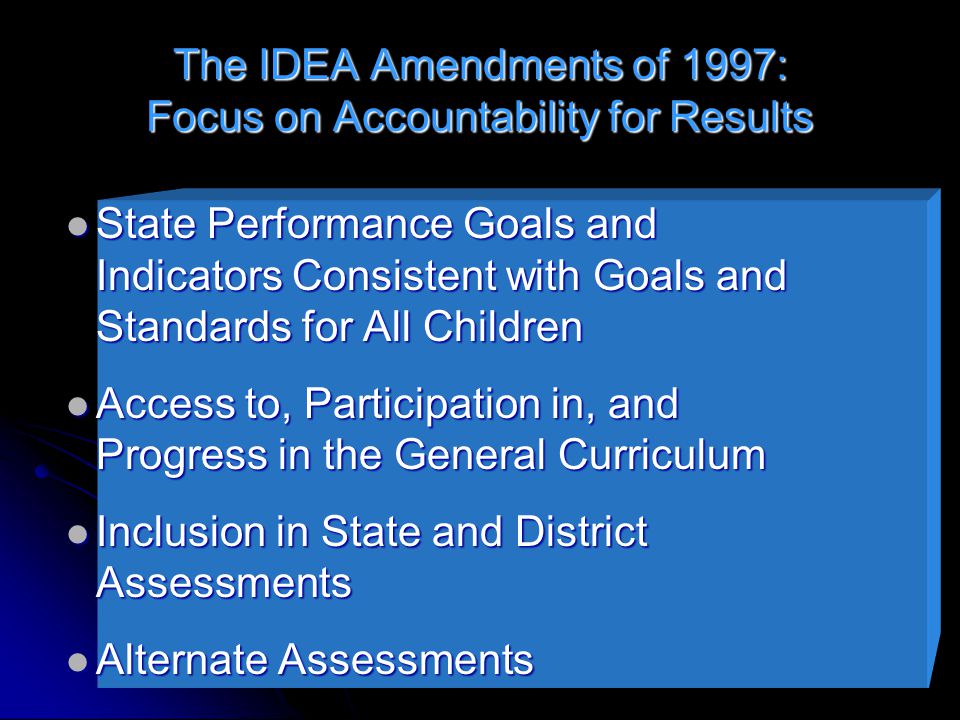 The IDEA Amendments of 1997: Focus on Accountability for Results State Performance Goals and Indicators Consistent with Goals and Standards for All Children State Performance Goals and Indicators Consistent with Goals and Standards for All Children Access to, Participation in, and Progress in the General Curriculum Access to, Participation in, and Progress in the General Curriculum Inclusion in State and District Assessments Inclusion in State and District Assessments Alternate Assessments Alternate Assessments